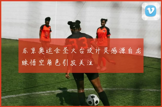 东京奥运会圣火台设计灵感源自龙珠悟空角色引发关注