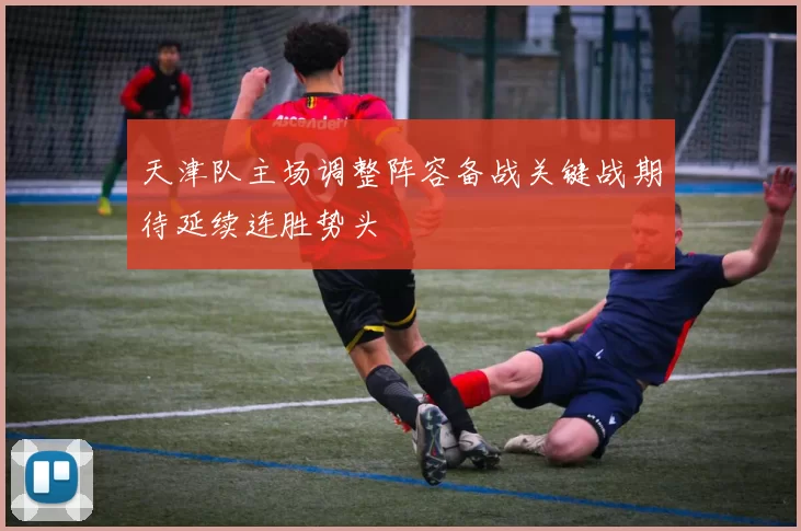 天津队主场调整阵容备战关键战期待延续连胜势头