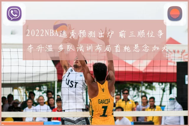 2022NBA选秀预测出炉 前三顺位争夺升温 多队试训布局首轮悬念加大