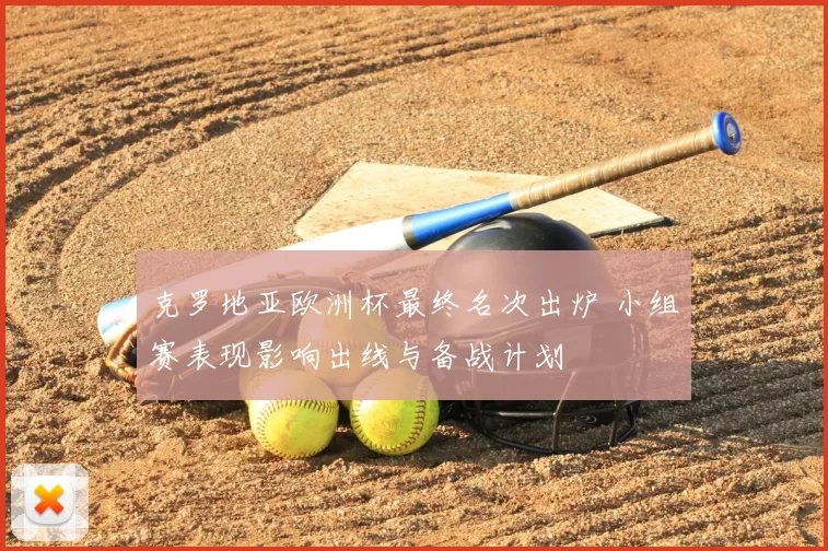 克罗地亚欧洲杯最终名次出炉 小组赛表现影响出线与备战计划
